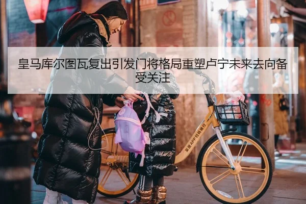 皇马库尔图瓦复出引发门将格局重塑卢宁未来去向备受关注
