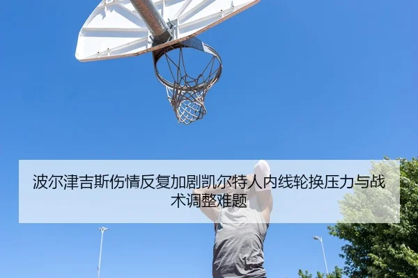 波尔津吉斯伤情反复加剧凯尔特人内线轮换压力与战术调整难题