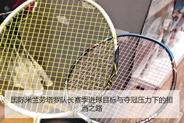 国际米兰劳塔罗队长赛季进球目标与夺冠压力下的担当之路