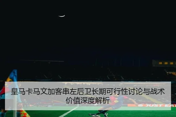 皇马卡马文加客串左后卫长期可行性讨论与战术价值深度解析