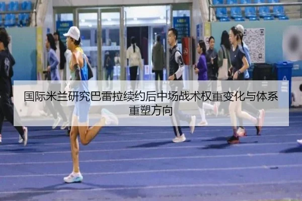 国际米兰研究巴雷拉续约后中场战术权重变化与体系重塑方向